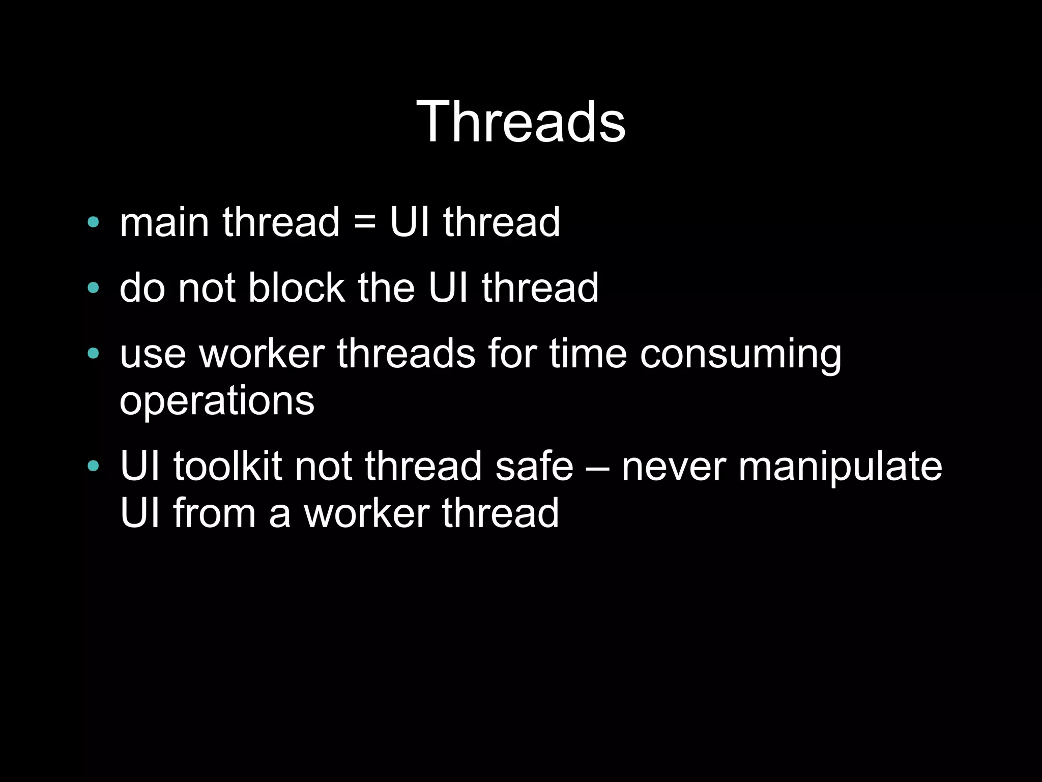 Threads
●   main thread = UI thread
●   do not block the UI thread
●   use worker threads for time consuming
    operations
●   UI toolkit not thread safe – never manipulate
    UI from a worker thread
 