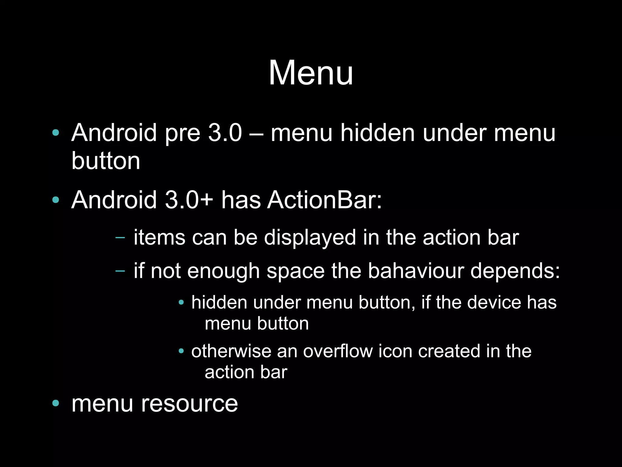 Menu
●   Android pre 3.0 – menu hidden under menu
    button
●   Android 3.0+ has ActionBar:
       –   items can be displayed in the action bar
       –   if not enough space the bahaviour depends:
               ●   hidden under menu button, if the device has
                     menu button
               ●   otherwise an overflow icon created in the
                     action bar
●   menu resource
 