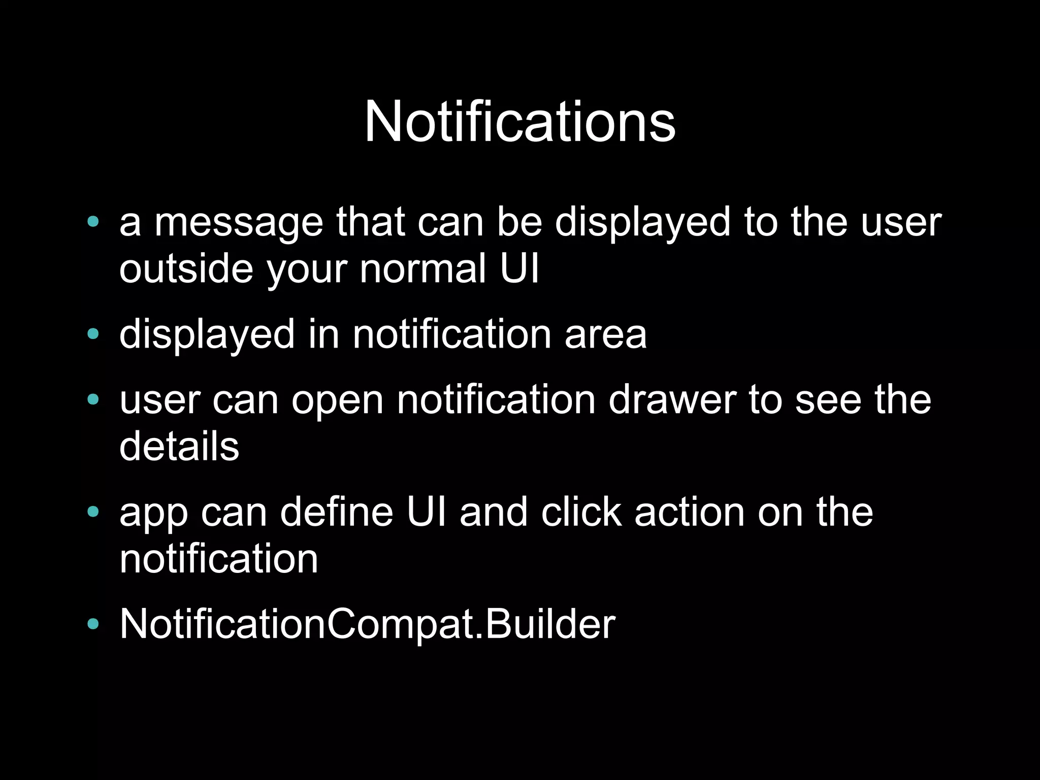 Notifications
●   a message that can be displayed to the user
    outside your normal UI
●   displayed in notification area
●   user can open notification drawer to see the
    details
●   app can define UI and click action on the
    notification
●   NotificationCompat.Builder
 