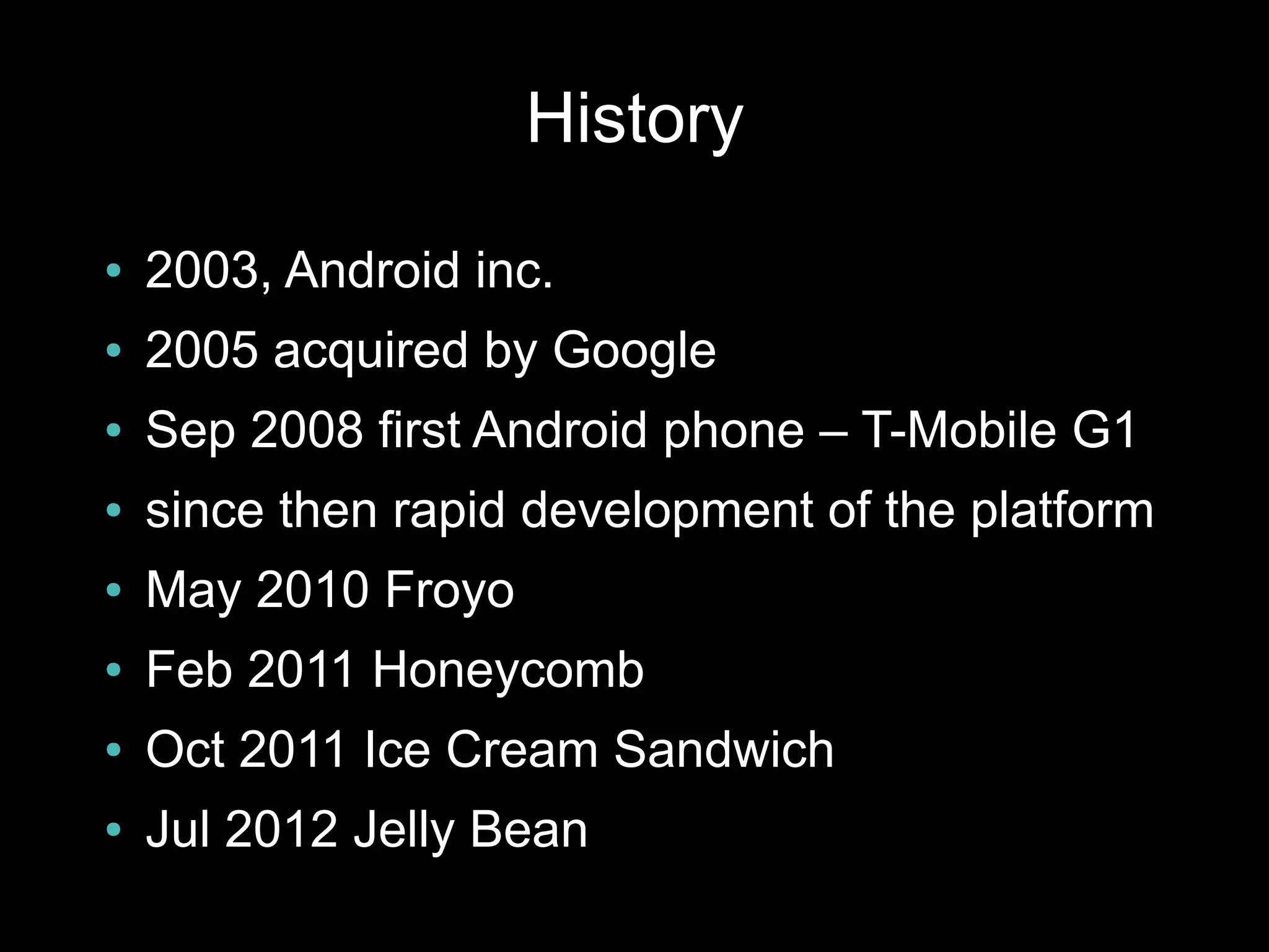 History
●   2003, Android inc.
●   2005 acquired by Google
●   Sep 2008 first Android phone – T-Mobile G1
●   since then rapid development of the platform
●   May 2010 Froyo
●   Feb 2011 Honeycomb
●   Oct 2011 Ice Cream Sandwich
●   Jul 2012 Jelly Bean
 