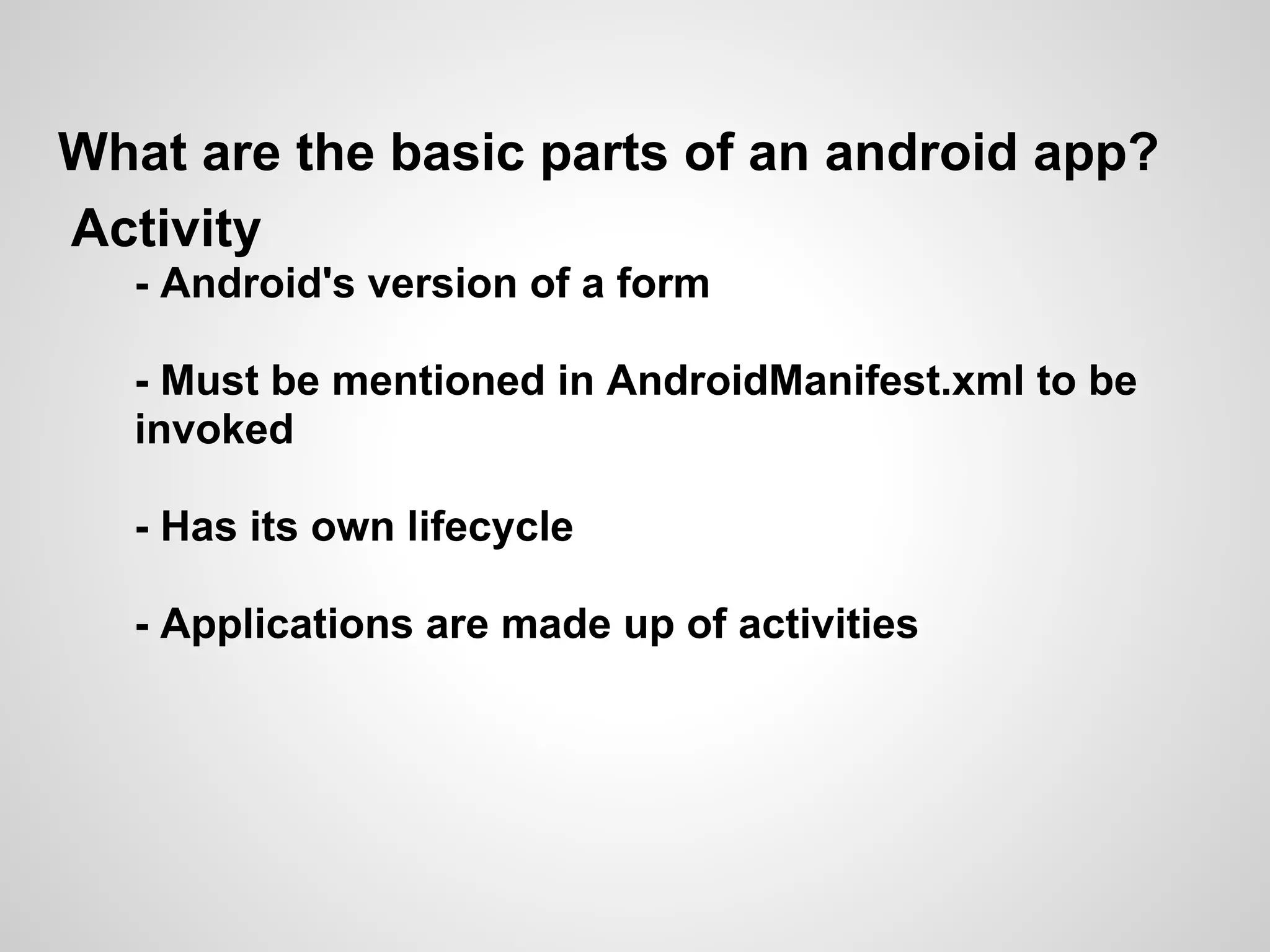 What are the basic parts of an android app?
Activity
  - Android's version of a form

  - Must be mentioned in AndroidManifest.xml to be
  invoked

  - Has its own lifecycle

  - Applications are made up of activities
 