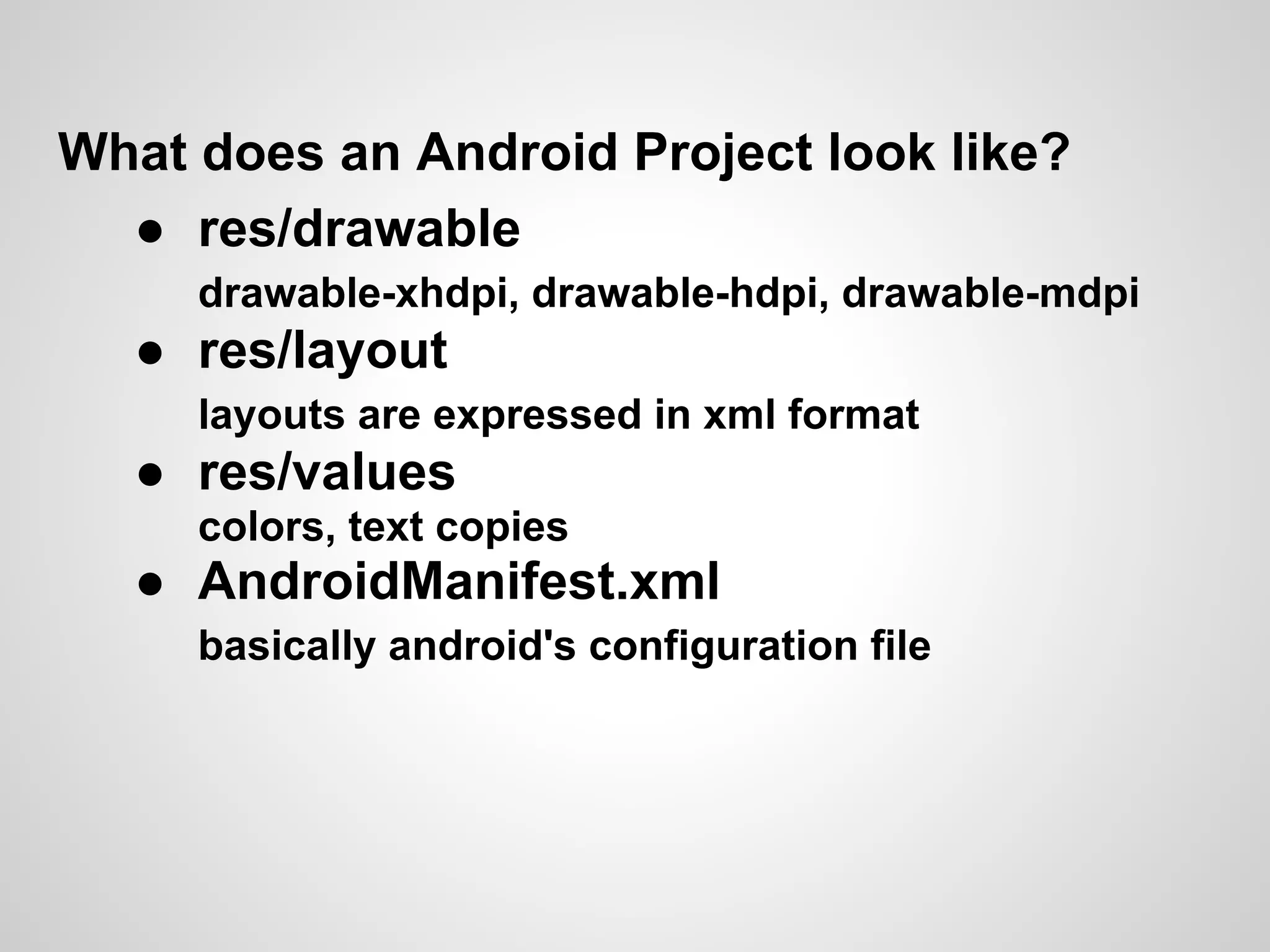 What does an Android Project look like?
  ● res/drawable
     drawable-xhdpi, drawable-hdpi, drawable-mdpi
  ● res/layout
     layouts are expressed in xml format
  ● res/values
     colors, text copies
  ● AndroidManifest.xml
     basically android's configuration file
 
