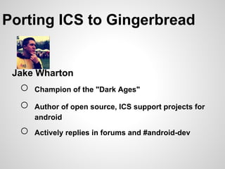 Porting ICS to Gingerbread


 Jake Wharton
  ○   Champion of the "Dark Ages"

  ○   Author of open source, ICS support projects for
      android

  ○   Actively replies in forums and #android-dev
 