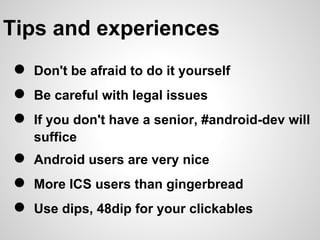Tips and experiences
●   Don't be afraid to do it yourself
●   Be careful with legal issues
●   If you don't have a senior, #android-dev will
    suffice
●   Android users are very nice
●   More ICS users than gingerbread
●   Use dips, 48dip for your clickables
 