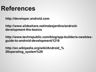 References
 http://developer.android.com

 http://www.slideshare.net/mdesjardins/android-
 development-the-basics

 http://www.techrepublic.com/blog/app-builder/a-newbies-
 guide-to-android-development/1216

 http://en.wikipedia.org/wiki/Android_%
 28operating_system%29
 