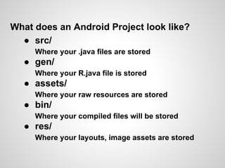What does an Android Project look like?
  ● src/
     Where your .java files are stored
  ● gen/
     Where your R.java file is stored
  ● assets/
     Where your raw resources are stored
  ● bin/
     Where your compiled files will be stored
  ● res/
     Where your layouts, image assets are stored
 