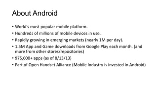 About Android
• World’s most popular mobile platform.
• Hundreds of millions of mobile devices in use.
• Rapidly growing in emerging markets (nearly 1M per day).
• 1.5M App and Game downloads from Google Play each month. (and
more from other stores/repositories)
• 975,000+ apps (as of 8/13/13)
• Part of Open Handset Alliance (Mobile Industry is invested in Android)
 