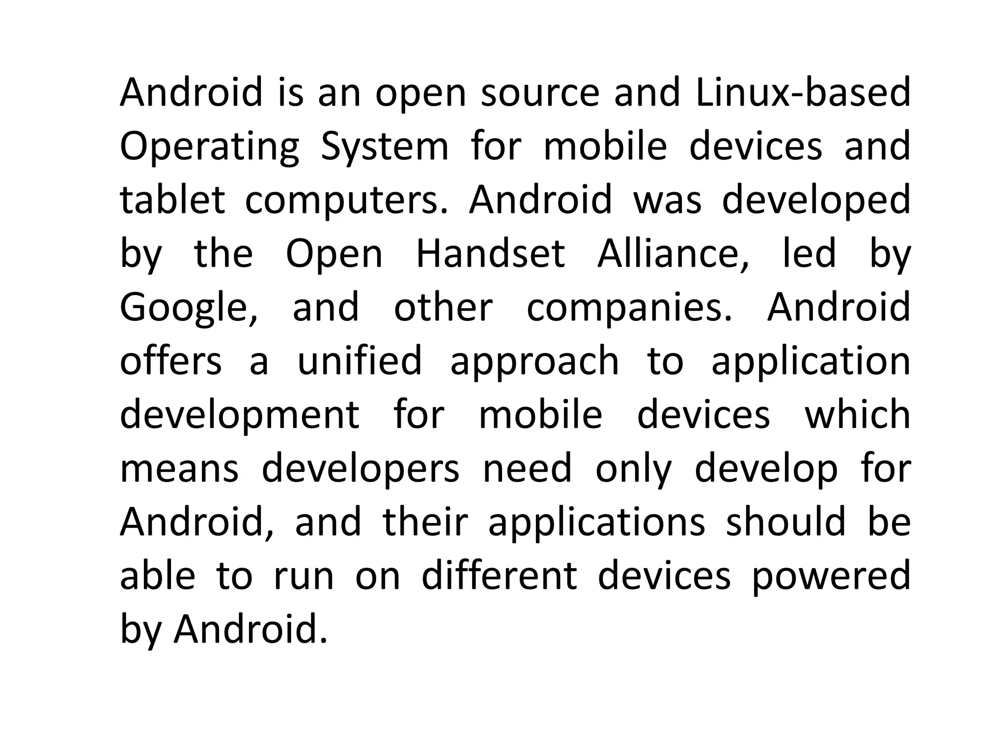 Android is an open source and Linux-based
Operating System for mobile devices and
tablet computers. Android was developed
by the Open Handset Alliance, led by
Google, and other companies. Android
offers a unified approach to application
development for mobile devices which
means developers need only develop for
Android, and their applications should be
able to run on different devices powered
by Android.
 