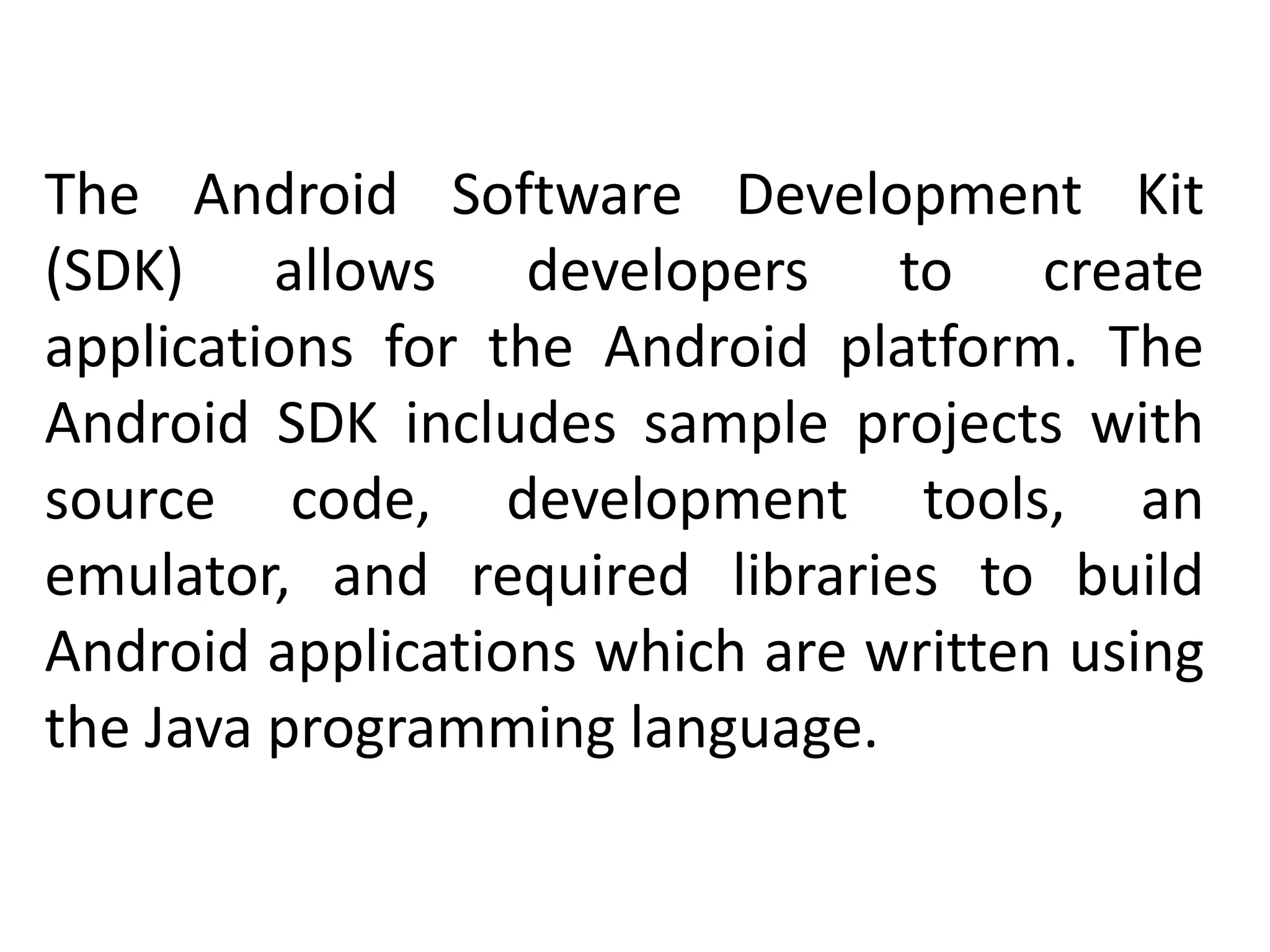 The Android Software Development Kit
(SDK) allows developers to create
applications for the Android platform. The
Android SDK includes sample projects with
source code, development tools, an
emulator, and required libraries to build
Android applications which are written using
the Java programming language.
 