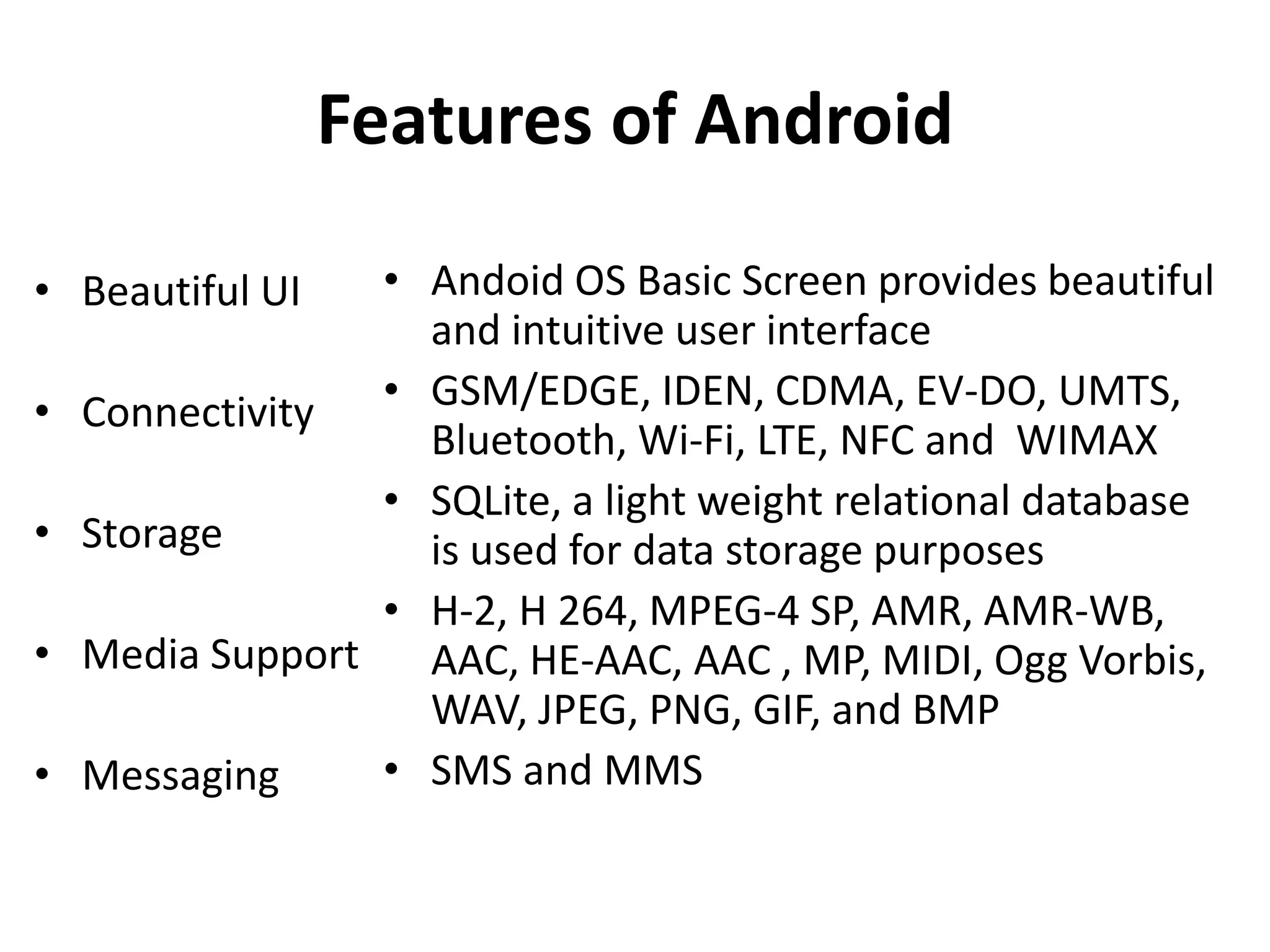 Features of Android
• Beautiful UI
• Connectivity
• Storage
• Media Support
• Messaging
• Andoid OS Basic Screen provides beautiful
and intuitive user interface
• GSM/EDGE, IDEN, CDMA, EV-DO, UMTS,
Bluetooth, Wi-Fi, LTE, NFC and WIMAX
• SQLite, a light weight relational database
is used for data storage purposes
• H-2, H 264, MPEG-4 SP, AMR, AMR-WB,
AAC, HE-AAC, AAC , MP, MIDI, Ogg Vorbis,
WAV, JPEG, PNG, GIF, and BMP
• SMS and MMS
 