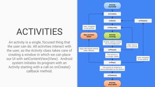 ACTIVITIES
An activity is a single, focused thing that
the user can do. All activities interact with
the user, so the Activity class takes care of
creating a window in which we can place
our UI with setContentView(View). Android
system initiates its program with an
Activity starting with a call on onCreate()
callback method.
 