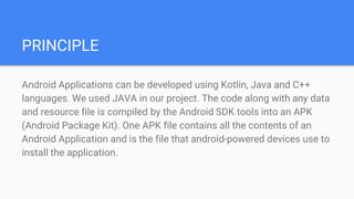 PRINCIPLE
Android Applications can be developed using Kotlin, Java and C++
languages. We used JAVA in our project. The code along with any data
and resource file is compiled by the Android SDK tools into an APK
(Android Package Kit). One APK file contains all the contents of an
Android Application and is the file that android-powered devices use to
install the application.
 