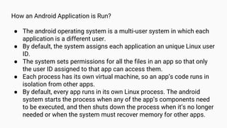 How an Android Application is Run?
● The android operating system is a multi-user system in which each
application is a different user.
● By default, the system assigns each application an unique Linux user
ID.
● The system sets permissions for all the files in an app so that only
the user ID assigned to that app can access them.
● Each process has its own virtual machine, so an app’s code runs in
isolation from other apps.
● By default, every app runs in its own Linux process. The android
system starts the process when any of the app’s components need
to be executed, and then shuts down the process when it’s no longer
needed or when the system must recover memory for other apps.
 