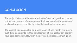 CONCLUSION
The project “Quarter Allotment Application” was designed and carried
out for convenience of employees of Refinery to make the process of
applying for quarters mobile by using their android smartphones.
The project was completed in a short span of one month and due to
such time constraints further development of the application couldn’t
have been carried out. However, the development process must go on.
 