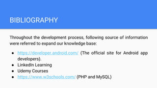 BIBLIOGRAPHY
Throughout the development process, following source of information
were referred to expand our knowledge base:
● https://developer.android.com/ (The official site for Android app
developers).
● LinkedIn Learning
● Udemy Courses
● https://www.w3schools.com/ (PHP and MySQL)
 