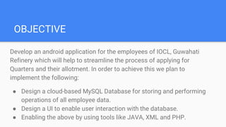 OBJECTIVE
Develop an android application for the employees of IOCL, Guwahati
Refinery which will help to streamline the process of applying for
Quarters and their allotment. In order to achieve this we plan to
implement the following:
● Design a cloud-based MySQL Database for storing and performing
operations of all employee data.
● Design a UI to enable user interaction with the database.
● Enabling the above by using tools like JAVA, XML and PHP.
 