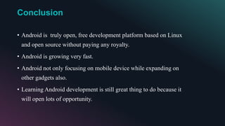 Conclusion
• Android is truly open, free development platform based on Linux
and open source without paying any royalty.
• Android is growing very fast.
• Android not only focusing on mobile device while expanding on
other gadgets also.
• Learning Android development is still great thing to do because it
will open lots of opportunity.
 