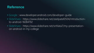 Reference
• Google : www.developer.android.com/developer-guide
• SlideShare : https://www.slideshare.net/zeelpatel0504/introduction-
to-android-16084192
• SlideShare : https://www.slideshare.net/snhlata7/my-presentation-
on-android-in-my-college
 
