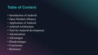 Table of Content
• Introduction of Android
• Open Handset Alliance
• Application of Android
• Android Architecture
• Tool for Android development
• Advancement
• Advantages
• Disadvantages
• Conclusion
• Reference
 