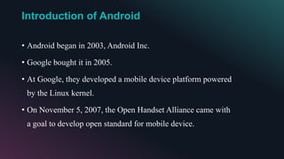 Introduction of Android
• Android began in 2003, Android Inc.
• Google bought it in 2005.
• At Google, they developed a mobile device platform powered
by the Linux kernel.
• On November 5, 2007, the Open Handset Alliance came with
a goal to develop open standard for mobile device.
 