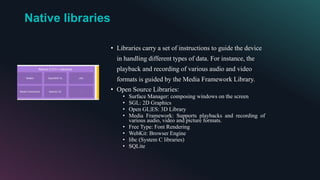 Native libraries
• Libraries carry a set of instructions to guide the device
in handling different types of data. For instance, the
playback and recording of various audio and video
formats is guided by the Media Framework Library.
• Open Source Libraries:
• Surface Manager: composing windows on the screen
• SGL: 2D Graphics
• Open GL|ES: 3D Library
• Media Framework: Supports playbacks and recording of
various audio, video and picture formats.
• Free Type: Font Rendering
• WebKit: Browser Engine
• libc (System C libraries)
• SQLite
 