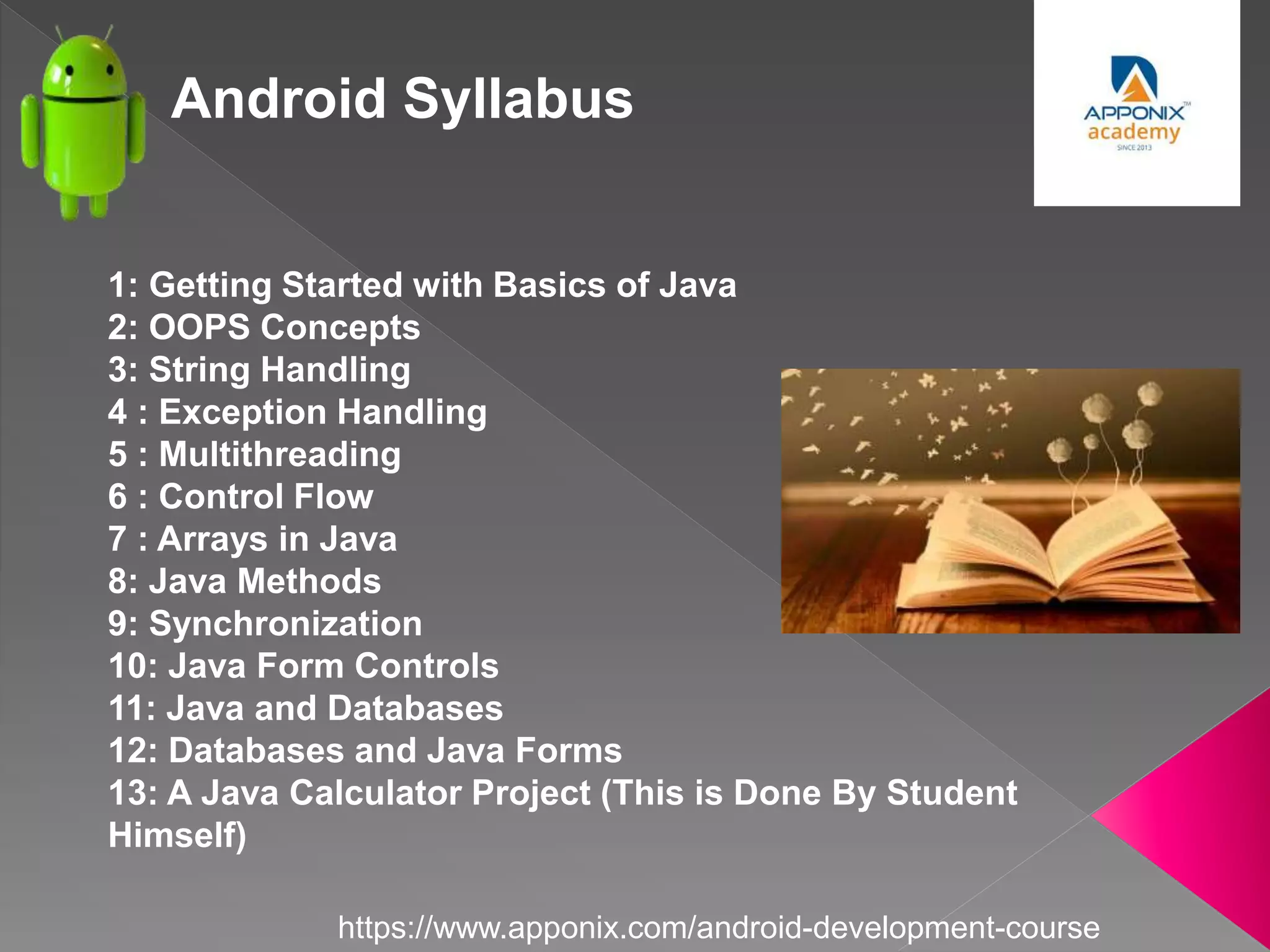 Android Syllabus
1: Getting Started with Basics of Java
2: OOPS Concepts
3: String Handling
4 : Exception Handling
5 : Multithreading
6 : Control Flow
7 : Arrays in Java
8: Java Methods
9: Synchronization
10: Java Form Controls
11: Java and Databases
12: Databases and Java Forms
13: A Java Calculator Project (This is Done By Student
Himself)
https://www.apponix.com/android-development-course
 