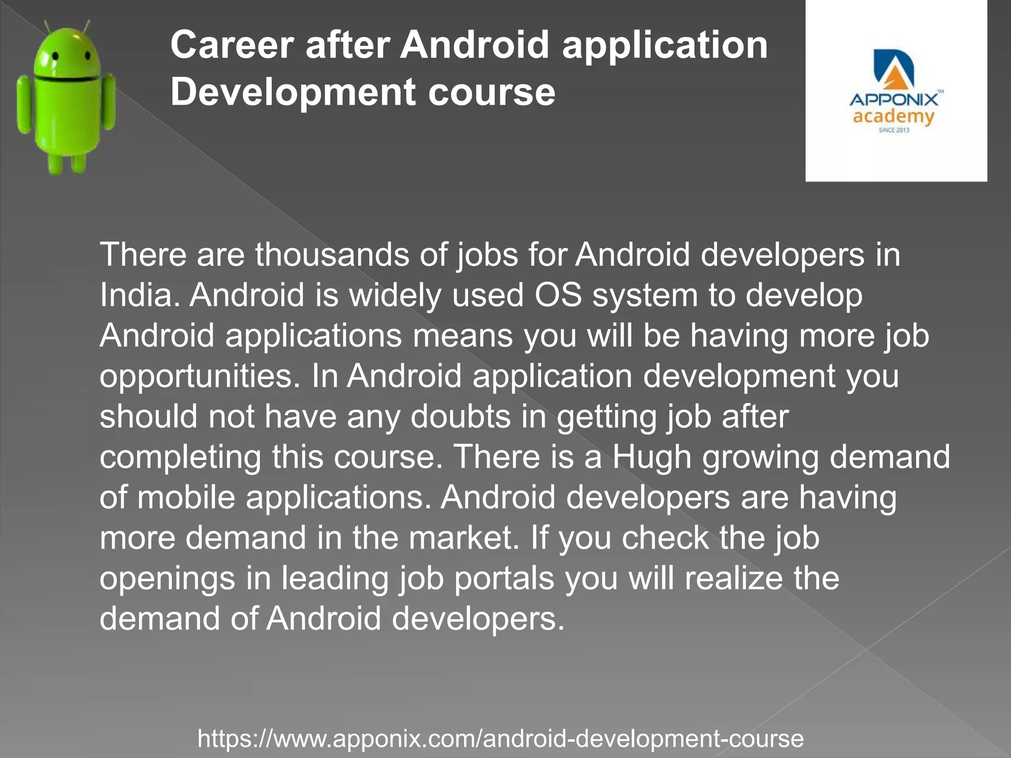 Career after Android application
Development course
https://www.apponix.com/android-development-course
There are thousands of jobs for Android developers in
India. Android is widely used OS system to develop
Android applications means you will be having more job
opportunities. In Android application development you
should not have any doubts in getting job after
completing this course. There is a Hugh growing demand
of mobile applications. Android developers are having
more demand in the market. If you check the job
openings in leading job portals you will realize the
demand of Android developers.
 