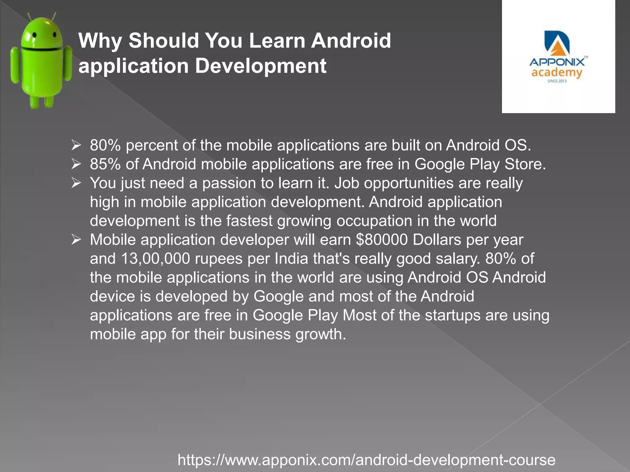 Why Should You Learn Android
application Development
https://www.apponix.com/android-development-course
 80% percent of the mobile applications are built on Android OS.
 85% of Android mobile applications are free in Google Play Store.
 You just need a passion to learn it. Job opportunities are really
high in mobile application development. Android application
development is the fastest growing occupation in the world
 Mobile application developer will earn $80000 Dollars per year
and 13,00,000 rupees per India that's really good salary. 80% of
the mobile applications in the world are using Android OS Android
device is developed by Google and most of the Android
applications are free in Google Play Most of the startups are using
mobile app for their business growth.
 