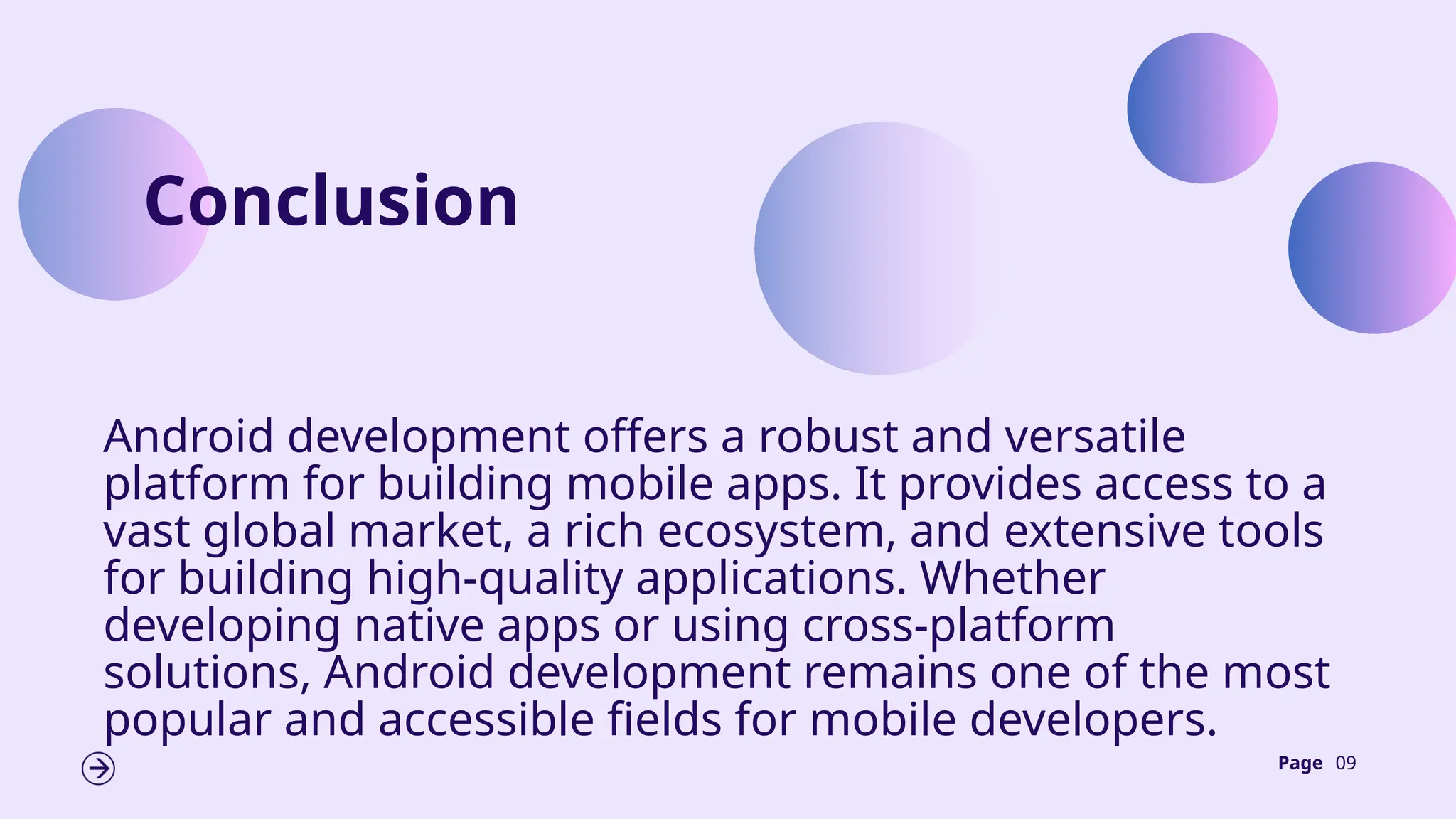 Page 09
Conclusion
Android development offers a robust and versatile
platform for building mobile apps. It provides access to a
vast global market, a rich ecosystem, and extensive tools
for building high-quality applications. Whether
developing native apps or using cross-platform
solutions, Android development remains one of the most
popular and accessible fields for mobile developers.
 