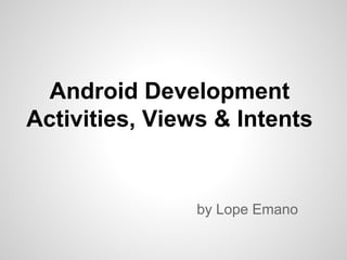 Android Development
Activities, Views & Intents
by Lope Emano
 