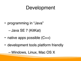 Development 
• programming in “Java”" 
– Java SE 7 (KitKat)" 
• native apps possible (C++)" 
• development tools platform friendly" 
– Windows, Linux, Mac OS X 
 