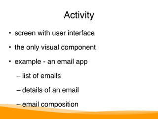 Activity 
• screen with user interface" 
• the only visual component" 
• example - an email app" 
– list of emails" 
– details of an email" 
– email composition 
 