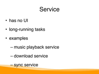 Service 
• has no UI" 
• long-running tasks" 
• examples" 
– music playback service" 
– download service" 
– sync service 
 