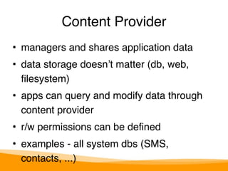 Content Provider 
• managers and shares application data" 
• data storage doesn’t matter (db, web, 
filesystem)" 
• apps can query and modify data through 
content provider" 
• r/w permissions can be defined" 
• examples - all system dbs (SMS, 
contacts, ...) 
 