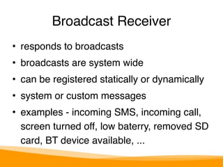 Broadcast Receiver 
• responds to broadcasts" 
• broadcasts are system wide" 
• can be registered statically or dynamically" 
• system or custom messages" 
• examples - incoming SMS, incoming call, 
screen turned off, low baterry, removed SD 
card, BT device available, ... 
 