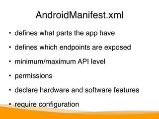 AndroidManifest.xml 
• defines what parts the app have" 
• defines which endpoints are exposed" 
• minimum/maximum API level" 
• permissions" 
• declare hardware and software features" 
• require configuration 
 