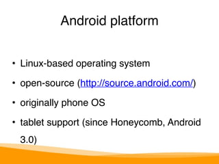 Android platform 
• Linux-based operating system" 
• open-source (http://source.android.com/)" 
• originally phone OS" 
• tablet support (since Honeycomb, Android 
3.0) 
 