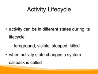 Activity Lifecycle 
• activity can be in different states during its 
lifecycle" 
– foreground, visible, stopped, killed" 
• when activity state changes a system 
callback is called 
 