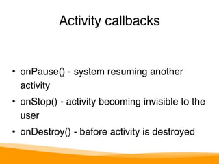 Activity callbacks 
• onPause() - system resuming another 
activity" 
• onStop() - activity becoming invisible to the 
user" 
• onDestroy() - before activity is destroyed 
 