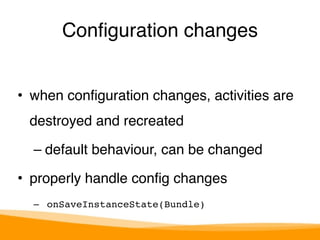 Configuration changes 
• when configuration changes, activities are 
destroyed and recreated" 
– default behaviour, can be changed" 
• properly handle config changes" 
– onSaveInstanceState(Bundle) 
 