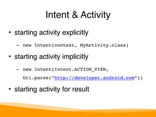 Intent & Activity 
• starting activity explicitly" 
– new Intent(context, MyActivity.class)! 
• starting activity implicitly" 
– new Intent(Intent.ACTION_VIEW, 
Uri.parse(“http://developer.android.com”))! 
• starting activity for result 
 