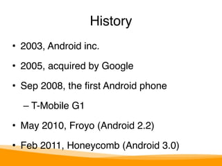 History 
• 2003, Android inc." 
• 2005, acquired by Google" 
• Sep 2008, the first Android phone" 
– T-Mobile G1" 
• May 2010, Froyo (Android 2.2)" 
• Feb 2011, Honeycomb (Android 3.0) 
 