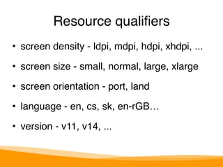 Resource qualifiers 
• screen density - ldpi, mdpi, hdpi, xhdpi, ..." 
• screen size - small, normal, large, xlarge" 
• screen orientation - port, land" 
• language - en, cs, sk, en-rGB…" 
• version - v11, v14, ... 
 