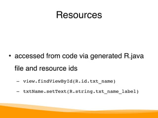 Resources 
• accessed from code via generated R.java 
file and resource ids" 
– view.findViewById(R.id.txt_name)! 
– txtName.setText(R.string.txt_name_label) 
 