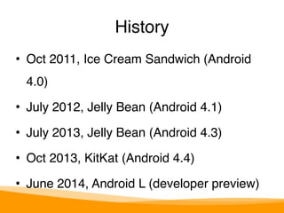 History 
• Oct 2011, Ice Cream Sandwich (Android 
4.0)" 
• July 2012, Jelly Bean (Android 4.1)" 
• July 2013, Jelly Bean (Android 4.3)" 
• Oct 2013, KitKat (Android 4.4)" 
• June 2014, Android L (developer preview) 
 
