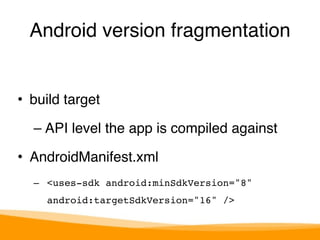 Android version fragmentation 
• build target" 
– API level the app is compiled against" 
• AndroidManifest.xml" 
– <uses-sdk android:minSdkVersion="8" 
android:targetSdkVersion="16" /> 
 