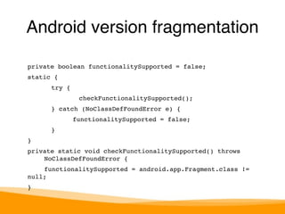 Android version fragmentation 
private boolean functionalitySupported = false;! 
static {! 
try {! 
checkFunctionalitySupported();! 
} catch (NoClassDefFoundError e) {! 
!functionalitySupported = false;! 
}! 
}! 
private static void checkFunctionalitySupported() throws 
! NoClassDefFoundError {! 
! functionalitySupported = android.app.Fragment.class != 
null;! 
}! 
 