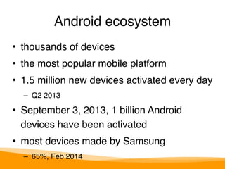 Android ecosystem 
• thousands of devices" 
• the most popular mobile platform" 
• 1.5 million new devices activated every day" 
– Q2 2013" 
• September 3, 2013, 1 billion Android 
devices have been activated" 
• most devices made by Samsung " 
– 65%, Feb 2014 
 