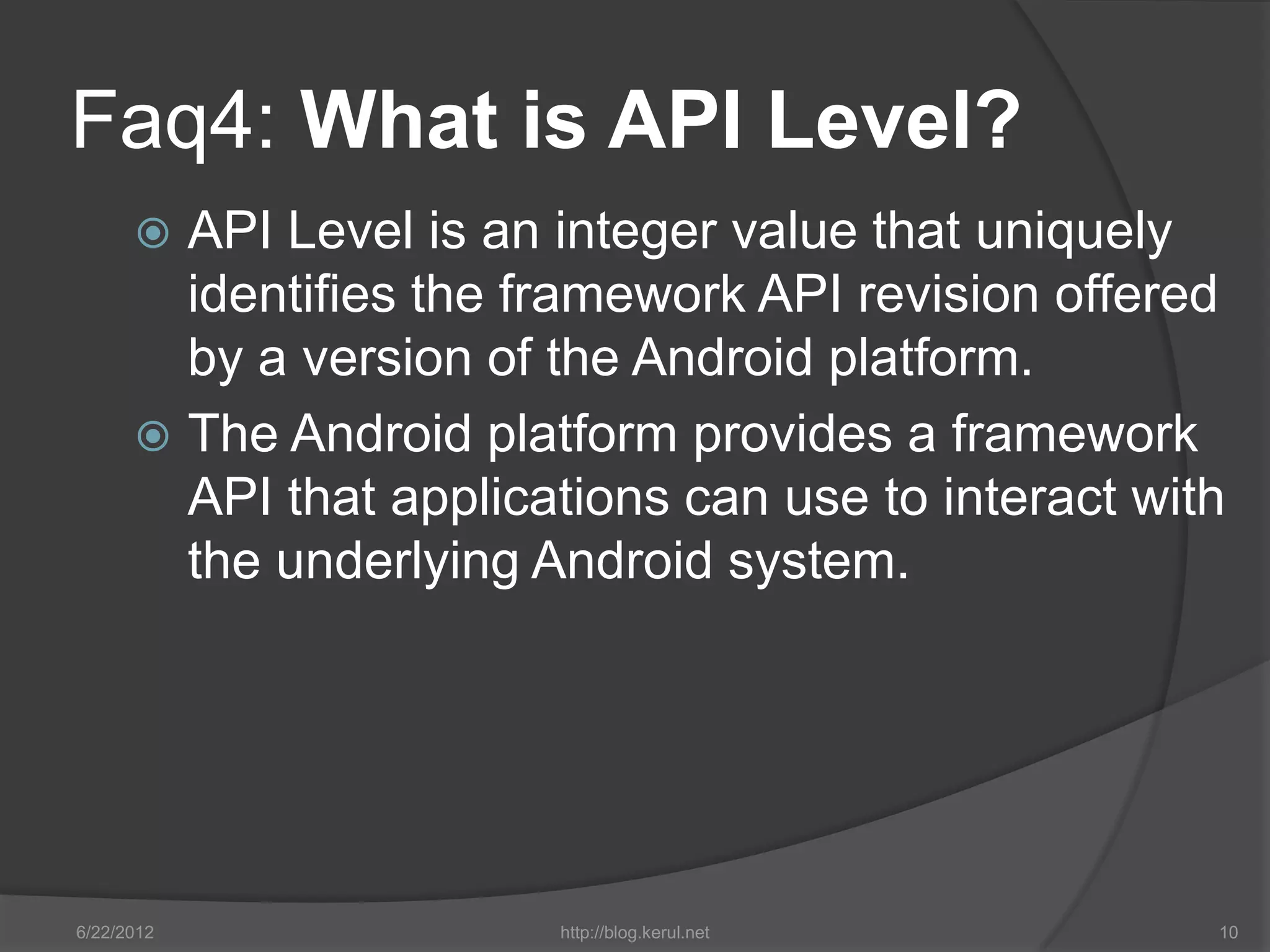 Faq4: What is API Level?
       API Level is an integer value that uniquely
        identifies the framework API revision offered
        by a version of the Android platform.
       The Android platform provides a framework
        API that applications can use to interact with
        the underlying Android system.




6/22/2012               http://blog.kerul.net        10
 