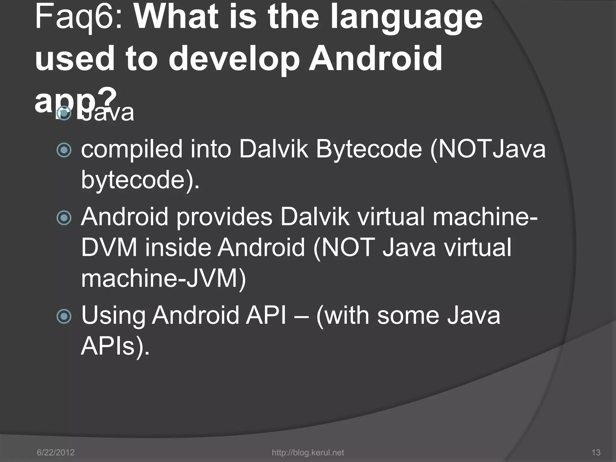Faq6: What is the language
used to develop Android
app?
  Java
     compiled into Dalvik Bytecode (NOTJava
      bytecode).
     Android provides Dalvik virtual machine-
      DVM inside Android (NOT Java virtual
      machine-JVM)
     Using Android API – (with some Java
      APIs).


6/22/2012             http://blog.kerul.net      13
 